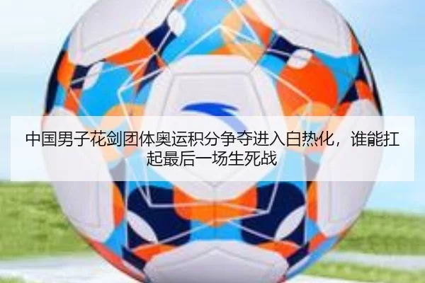 中国男子花剑团体奥运积分争夺进入白热化，谁能扛起最后一场生死战